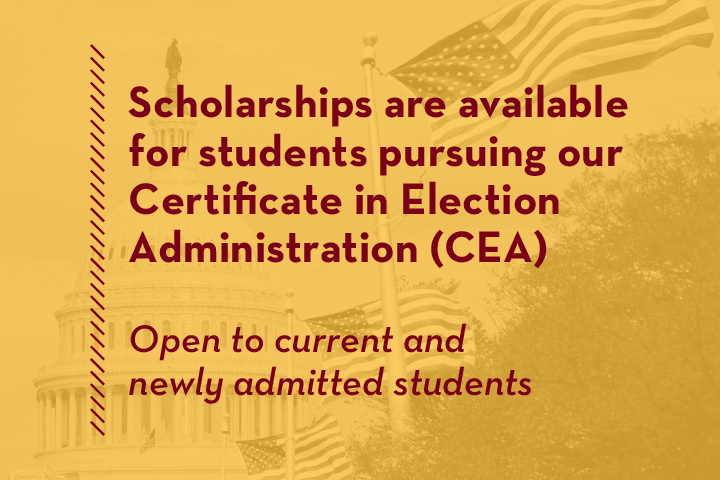 Scholarships are available for students pursuing our Certificate in Election Administration (CEA)! Open to current and newly admitted students
